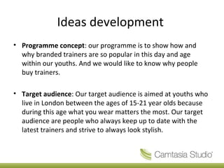 Ideas development
• Programme concept: our programme is to show how and
why branded trainers are so popular in this day and age
within our youths. And we would like to know why people
buy trainers.
• Target audience: Our target audience is aimed at youths who
live in London between the ages of 15-21 year olds because
during this age what you wear matters the most. Our target
audience are people who always keep up to date with the
latest trainers and strive to always look stylish.
 