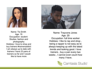 Name: Tia Smith
Age: 19
Occupation: student
Studies: fashion and
photography
Hobbies: I love to shop and
buy trainers #trainersaddict
I am always up to date with
trainers I have 23 pairs of
trainers so far and I would
like to have more
Name: Trayvone Jones
Age: 20
Occupation: full time worker
Hobbies: I like to rap and shop ,
being a rapper is not easy as to
always keeping up with the latest
trends and looking good. I love
trainers , buy a pair every two
weeks , I cannot even count how
many I have.
 