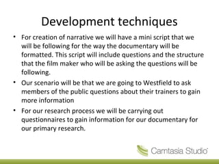 Development techniques
• For creation of narrative we will have a mini script that we
will be following for the way the documentary will be
formatted. This script will include questions and the structure
that the film maker who will be asking the questions will be
following.
• Our scenario will be that we are going to Westfield to ask
members of the public questions about their trainers to gain
more information
• For our research process we will be carrying out
questionnaires to gain information for our documentary for
our primary research.
 