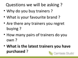 Questions we will be asking ?
• Why do you buy trainers ?
• What is your favourite brand ?
• Are there any trainers you regret
buying ?
• How many pairs of trainers do you
own ?
• What is the latest trainers you have
purchased ?
 