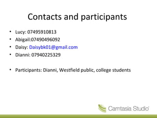Contacts and participants
• Lucy: 07495910813
• Abigail:07490496092
• Daisy: Daisybk01@gmail.com
• Dianni: 07940225329
• Participants: Dianni, Westfield public, college students
 