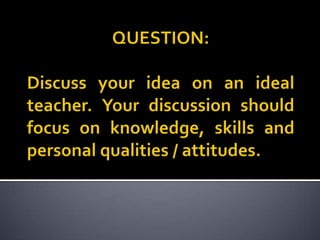 QUESTION:Discuss your idea on an ideal teacher. Your discussion should focus on knowledge, skills and personal qualities / attitudes.