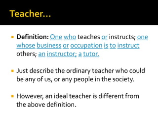 Teacher…Definition:Onewho teaches or instructs; onewhosebusinessoroccupationistoinstruct others; aninstructor;atutor.Just describe the ordinary teacher who could be any of us, or any people in the society.However, an ideal teacher is different from the above definition.