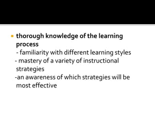 thorough knowledge of the learning process - familiarity with different learning styles - mastery of a variety of instructional strategies -an awareness of which strategies will be most effective