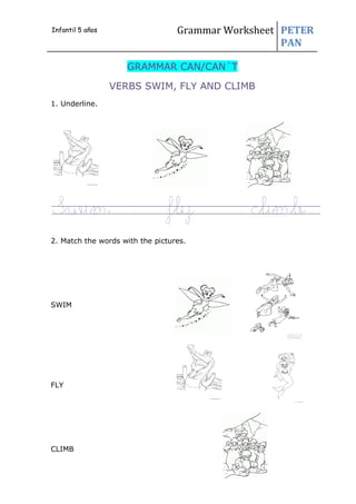 Grammar Worksheet PETER
PAN
GRAMMAR CAN/CAN´T
VERBS SWIM, FLY AND CLIMB
1. Underline.
Swim fly climb
2. Match the words with the pictures.
SWIM
FLY
CLIMB
Infantil 5 años
 