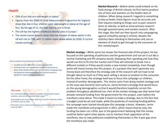 Market Research – Before Jamie could embark on his
food change of British schools, he first had to produce
lots of facts and statistics on the health rates of
children. When doing research I regards to something
as key as heath, these figures must be accurate and
that requires looking at things such as past research
done on obesity, as well as some primary research
through questionnaires and market research. After
this stage, the chef can then launch into campaigning
against unhealthy eating in schools, despite the
statistics been shocking in themselves and use an
element of shock to get through to the consumer of
this review/report.
Market strategy – While Jamie has shown the financial side of this project, he has
focused on the spending of politicians and the government and not set it out like a
normal marketing and PR company would; displaying their spending and how they
would use this to fit into the market and if they will attempt to break into a
different market or if they would create a new market completely. Even though
Jamie will invest money into this project, it’s a project that won’t generate any
money back and therefore the strategy side of the research will not have to be
thought about as much as if they were selling a service or product to the consumer.
On the other hand, the strategy itself was to focus this campaign on children,
instead of another demographic. This choice came from doing market strategy and
as the issue was found to start early on, Jamie formed a strategy that would focus
on the young demographics so that it would therefore hopefully correct this
problem throughout adulthood too. Part of the market strategy was that Jamie had
already received funding from the government for this project, even before the
manifesto came about. This made it easier to make a strategy, due to the fact that
a budget could be set and made, while the positivity of receiving funding before
the campaign even started should give the campaign a boost. However, Jamie
made this manifesto and programme in 2011, which means that by now, the
funding has been cut a little, due to the government believing that the money
could be better spent other places, not to mention fresh opposition of the
manifesto, due to new politicians establishing themselves in the 3 year gap since
the manifesto was made.
 