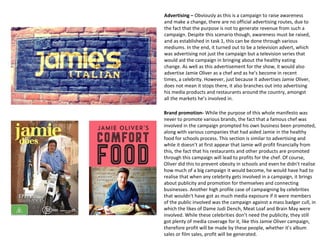 Advertising – Obviously as this is a campaign to raise awareness
and make a change, there are no official advertising routes, due to
the fact that the purpose is not to generate revenue from such a
campaign. Despite this scenario though, awareness must be raised,
and as established in task 1, this can be done through various
mediums. In the end, it turned out to be a television advert, which
was advertising not just the campaign but a television series that
would aid the campaign in bringing about the healthy eating
change. As well as this advertisement for the show, it would also
advertise Jamie Oliver as a chef and as he’s become in recent
times, a celebrity. However, just because it advertises Jamie Oliver,
does not mean it stops there, it also branches out into advertising
his media products and restaurants around the country, amongst
all the markets he’s involved in.
Brand promotion- While the purpose of this whole manifesto was
never to promote various brands, the fact that a famous chef was
involved in the campaign prompted his own business been promoted,
along with various companies that had aided Jamie in the healthy
food for schools process. This section is similar to advertising and
while it doesn’t at first appear that Jamie will profit financially from
this, the fact that his restaurants and other products are promoted
through this campaign will lead to profits for the chef. Of course,
Oliver did this to prevent obesity in schools and even he didn’t realise
how much of a big campaign it would become, he would have had to
realise that when any celebrity gets involved in a campaign, it brings
about publicity and promotion for themselves and connecting
businesses. Another high profile case of campaigning by celebrities
that wouldn't have got as much media exposure if it were members
of the public involved was the campaign against a mass badger cull, in
which the likes of Dame Judi Dench, Meat Loaf and Brain May were
involved. While these celebrities don’t need the publicity, they still
got plenty of media coverage for it, like this Jamie Oliver campaign,
therefore profit will be made by these people, whether it’s album
sales or film sales, profit will be generated.
 