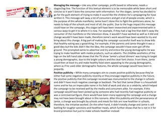 Managing the message – Like any other campaign, profit based or otherwise, needs a
slogan/tag-line. The function of this textual element is to be memorable while been short and
concise so it won’t bore the consumer with information. For the slogan, Jamie has decided to
go for the guilt element of trying to make it sound like the children he’s campaigning for have
written it. This message will sway a lot of consumers and get a lot of people onside, which is
the purpose of this whole manifesto; Jamie hasn’t done this to fight the politicians alone, he
needs to help of the schools and most of all, the public. Due to the huge impact this message
could have on the campaign, this slogan will have been researched and experimented with in
various ways to get it to where it is now. For example, if they had a tag-line that didn’t sway the
consumer of the manifesto or the television show, it wouldn’t have worked as well as it did and
change wouldn’t have been made, therefore Jamie’s work would have been wasted to try and
bring about this change. A big part of making the campaign successful itself was to show kids
that healthy eating was a good thing. For example, if the parents and Jamie thought it was a
good idea but the kids didn’t like the idea, the campaign wouldn’t have even got off the
ground. This prompted Jamie to advertise and try and entice the young demographic he was
trying to make healthier with media products, such as adverts. The childlike aesthetics of the
logo on the left hand side shows that the TV show ‘Jamie’s school dinners’ was trying to target
a young demographic, due to the bright colours and the clear font choice. From there, Jamie
could then at least try and make healthy food seem appealing to the young demographic,
where as if he used older demographic features, the whole campaign would have been in
jeopardy.
Positive publicity – While many campaigns aim to create positive publicity because they’ve
either had some negative publicity recently or they envisage negative publicity in the future,
the positive publicity that this campaign received was monumental to the change in schools
and didn’t have much negative coverage or backlash. The fact that Jamie Oliver is a household
name and he has an impeccable name in his field of work and also as a celebrity, which helped
the campaign to be received well by the media and consumers alike. For example, if this
campaign would have been picked up by someone who had recently had negative publicity or
was a controversial figure, there would have been many opposing the campaign and a change
may not have been brought about in this scenario. After this publicity and the perseverance of
Jamie, a change was brought by schools and meals for kids are now healthier in schools,
therefore, the initiative worked. On the other hand, it didn’t totally change and Jamie is still
battling for tougher sanctions and healthier meals, which further shows that he is not in it for
brand promotion but just to make schools healthier instead.
 