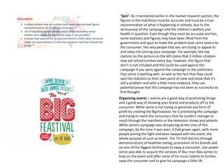 ‘Spin’- As I mentioned earlier in the market research section, the
figures in the manifesto must be accurate and must be a true
representation of what is happening in schools, due to the
seriousness of the campaign and the children's welfare and
health in question. Even though they must be accurate and fair,
some statistics and figures may have been lifted from the
government and spun to make the problem look more severe to
the consumer; the very people that you are trying to appeal to
and sway into joining your campaign. For example, the top
statistic on the picture on the left states that 3 million children
now eat school lunches every day, however, the figure that
don’t is not included and this could be used against the
campaign if you were against the campaign or the politicians
that Jamie is battling with, as well as the fact that they could
spin the statistics to their own point of view and show that it’s
still a problem and with a little more evidence, they can
potential prove that this campaign has not been as successful as
first thought.
Organising events – events are a good way of promoting things
and a good way of showing your brand and products off to the
consumer. While Jamie is not trying to generate any form of
profit by creating the Big Feastival, he is promoting the campaign
and trying to reach the consumers that he couldn’t manage to
reach through the manifesto or the television shows and adverts.
While Jamie's campaign was already big at the time of this
campaign, by the time it was over, it had grown again, with more
people joining the fight and been swayed with the event, the
whole purpose of such an event. The TV chef did this through
demonstrations of healthier eating, promotion of his brands and
on one of the biggest techniques to sway a consumer, star power.
Jamie was able to acquire the services of Blur man Alex James to
help on the event and offer some of his music talents to further
sway the consumer and to give his campaign a little lift.
 