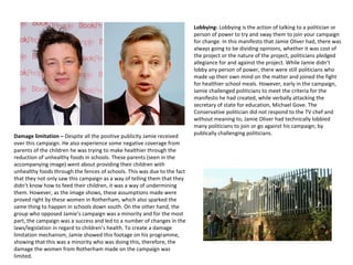 Lobbying- Lobbying is the action of talking to a politician or
person of power to try and sway them to join your campaign
for change. In this manifesto that Jamie Oliver had, there was
always going to be dividing opinions, whether it was cost of
the project or the nature of the project, politicians pledged
allegiance for and against the project. While Jamie didn’t
lobby any person of power, there were still politicians who
made up their own mind on the matter and joined the fight
for healthier school meals. However, early in the campaign,
Jamie challenged politicians to meet the criteria for the
manifesto he had created, while verbally attacking the
secretary of state for education, Michael Gove. The
Conservative politician did not respond to the TV chef and
without meaning to, Jamie Oliver had technically lobbied
many politicians to join or go against his campaign; by
publically challenging politicians.
Damage limitation – Despite all the positive publicity Jamie received
over this campaign. He also experience some negative coverage from
parents of the children he was trying to make healthier through the
reduction of unhealthy foods in schools. These parents (seen in the
accompanying image) went about providing their children with
unhealthy foods through the fences of schools. This was due to the fact
that they not only saw this campaign as a way of telling them that they
didn’t know how to feed their children, it was a way of undermining
them. However, as the image shows, these assumptions made were
proved right by these women in Rotherham, which also sparked the
same thing to happen in schools down south. On the other hand, the
group who opposed Jamie’s campaign was a minority and for the most
part, the campaign was a success and led to a number of changes in the
laws/legislation in regard to children’s health. To create a damage
limitation mechanism, Jamie showed this footage on his programme,
showing that this was a minority who was doing this, therefore, the
damage the women from Rotherham made on the campaign was
limited.
 