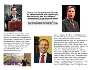 George Osborne reveals that the current
government has cut the deficit by more
than half and an election campaign for the
conservatives is revealed with this been the
key message on it. However, it is unclear
how Osborne has measured the reduction
in the deficit, there is the official way of
doing so or a way which will give you
figures that do not show a true
representation of the deficit.
Labour politicians Chris Bryant and Ed Balls criticise
the chancellor of the exchequer for his work on the
measuring of the deficit and say that the
conservatives have told “a fib”. It is later revealed by
experts that the debt has been reduced by 40%
which would therefore make Osborne’s claims false.
This would mean that the conservatives had used the
‘spin’ technique to spin statistics in favour of
themselves and try and make them look like they
have made a great positive impact on the country
they now govern. Despite doing this, they decided to
try and increase the figures which backfired on them
greatly. To make it worse for George Osborne and
the conservatives, it was later revealed that the
taxpayers money was used for the chancellors trip to
unveil the false poster which was echoed in a
negative light throughout media coverage that week.
 