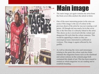 Main image
• The main image yet again contains the artist from
the front cover (this anchors the article to him).
• One of the most interesting points in the mise-en-
scene if this image is the use of colour in the
provisos shoot of the artist he was not wearing a red
jacket. All though red was used a lot in the cover
this is the first time it is directly linked to the artist.
This shows us he is involved with the violent and
dangerous life style that the colour connotes. This
would be appealing to males as they are
stereotypical more interested in conflicted or
violence. This image is again reflected by the
graffiti.
• As well as showing the views and stereotypes
relating to the genre the colour read also helps
maintain the magazines house style as the masthead
and colour scheme on the contents page both
contained this shade of red. This has been reused to
remind us which magazine we are reading and to
establish branding.
 