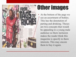 Other images
• At the bottom of the page we
see an assortment of bottles.
This has the denotation of
parting and drinking. Theses
are two concepts that would
be appealing to a young male
audience so there inclusion
makes the reader think this
magazine is specify to there
interests. This may encore
them to buy it again.
 