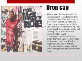 Drop cap
• This is were the first letter of the
first paragraph is made larger than
the other letters. This makes the it
clear where the article starts and
draws the readers attention. It also
sets the scene for the article e.g. this
article is call from tags to riches and
the drop cap is black which is a
colour that has negative
connotations. At the end of the
article there is a yellow smiley face
sticker on a boom box this denotes
happiness. The use of these to
colours in both the image and the
drop cap represents the artists rise to
fame.
 