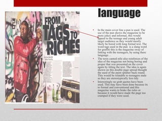 language
• In the main cover line a pun is used. The
use of the pun shows the magazine to be
more jokey and informal, this would
appeal to the teenage and young adult
target audience as they would mostly
likely be bored with long formal text. The
word tags used in the pun is a slang word
for graffiti this is the magazine sway of
linking with the teenagers, by using there
language…
• The texts canted stile also reinforces of the
idea of the magazine not being boring and
proper that was presented on the cover
again by titling the text. The idea is again
shown on this double page spread thought
the used of the paint splatter back round.
This would be relatable to teenagers male
as they are stereotypically less tidy
• Interestingly no grab quotes have been
used. This may have been done because its
to formal and conventional and this
magazine wants to brake the rules or
because it would have made the page too
cramped if they were used.
 
