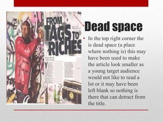 Dead space
• In the top right corner the
is dead space (a place
where nothing is) this may
have been used to make
the article look smaller as
a young target audience
would not like to read a
lot or it may have been
left blank so nothing is
there that can detract from
the title.
 
