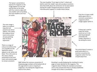A drop cap is used to
make the article
stand out as it’s the
opening paragraph
and draws the
readers attention in
by setting the scene.
A by line is to give credit
where given and is a
common convention in
magazines where
images appear within it.
The layout is presented as
typical of a magazine as the
image appears on one side
and the text on the other
with four columns align with
one another and surrounding
the main headline and mise-
en-scene.
The main image is
taken as a medium
long shot and
presents non direct
address. This makes
the audience focus
more on his action
of spray painting
than his facial
expression.
There is a range of
colours to reinforce the
use of graffiti but the
significant colours
appear as red, white and
black. This is the same as
the colour scheme
presented on the front
cover and contents page
to remain consistent.
The main headline “From tags to riches” is black and
bold to catch the reader’s eye and use play on words to
describe briefly about the article but not too descriptive
leaving the reader intrigued and want to read the
interview which appears in smaller letters below.
This article doesn’t contain a
grab quote which is a
common convention for
magazines which this has
strayed away from.
Branding is usually displaying the masthead in every
page to create identity for the magazine. This
magazine doesn’t follow this standard convention
and so may connote that they’re already established
enough not to show it consistently.
NME follows the common convention of
displaying page numbers at the bottom left of
the page which is seen in majority of
magazines, not making the magazine too
diverse from others.
 