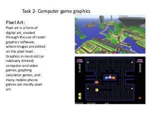 Task 2- Computer game graphics
Pixel Art:
Pixel art is a form of
digital art, created
through the use of raster
graphics software,
where images are edited
on the pixel level.
Graphics in most old (or
relatively limited)
computer and video
games, graphing
calculator games, and
many mobile phone
games are mostly pixel
art.
 