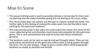 Mise En Scene 
• The casual clothing used is used to possibly indicate a normal day for them and 
no planning into the video therefore giving this live feeling to the music video. 
• This music video does not contain any females or anyone outside the band. This 
further adds to this feeling of making this video seem live and therefore more 
exciting for this particular audience. 
• The Instrumental props in the video are used to give the viewer this sense of the 
music video being live and therefore more lively and enjoyable for this particular 
genre. This is very conventional and used all across the heavy metal/rock 
genre(s). 
• The locations used can be seen as special and well thought about. They are not 
particularly conventional to this genre but reflect what is being spoken through 
the lyrics. For my own project, I hope to give a similar effect while keeping the 
locations as simple as possible and limited. 
 