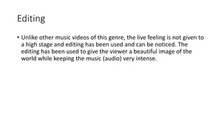 Editing 
• Unlike other music videos of this genre, the live feeling is not given to 
a high stage and editing has been used and can be noticed. The 
editing has been used to give the viewer a beautiful image of the 
world while keeping the music (audio) very intense. 
 