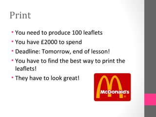 Print
• You need to produce 100 leaflets
• You have £2000 to spend
• Deadline: Tomorrow, end of lesson!
• You have to find the best way to print the
  leaflets!
• They have to look great!
 