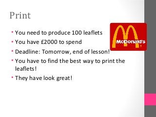 Print
• You need to produce 100 leaflets
• You have £2000 to spend
• Deadline: Tomorrow, end of lesson!
• You have to find the best way to print the
leaflets!
• They have look great!
 