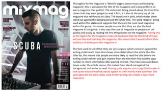 The tagline for the magazine is ‘World’s biggest dance music and clubbing
magazine’, this is put above the title of the magazine and is placed there on
every magazine they publish. The statement being placed above the main title
shows that they want people to read it first, it is also at the very top of the
magazine that reinforces this idea. The words are in pink, which makes them
stand out against the background and the white title. The word ‘Biggest’ being
used within this statement suggests that they are the most read magazine
within this genre, this makes people assume that they are also the best
magazine in this genre. It also says the type of magazine so people can tell
quickly and easily by reading the first thing shown on the magazine. Having this
as the tagline for the magazine means that people that like that kind of music
will see that and then buy the magazine, this means that it would inform their
audience of what genre the magazine is.
The font used for all of the titles are very angular which contrasts against the
writing underneath them that shows more detail about the article that the
titles for, this means that people are more likely to read the title before the
writing under neither and gain interest from the title then find out the page
number or more information after gaining interest. They have also used black
boxes under the article names, this makes them stand out against the
background, and easier to read. Having quite angular and straight font makes it
look quite masculine which would appeal to their mainly male audience. The
same goes for the dark colors used on the writing, this makes it look more
masculine.
 