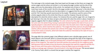 Layout The next page is the contents page, they have layed out the page so that there are images for
certain pages and the others are written in a list saying the page number and the title of the
page, and a one line description of the article. For example one of them is ’50-Big tunes-10
must-hear tracks of this month’ the 50 is the page number and the ‘Big tunes’ is the title of the
article, this goes with what the one line description is it suggests that the article is about music
and the ‘hits’ that they would recommend to the reader. The pictures used for some of the
articles vaguely relate to the article that they are used for, however they do not have a
description for what the article is about. For instance the one used for page 116 is an image of a
girl dancing in the club, this does not give a description for what the article is about, however it
vaguely suggests that it is about clubbing. The color scheme for this page is quite dark, which is
the same over the whole thing, having it quite dark themed matches the style of music as it is
typically played in clubs which tend to be quite dark. Also the dark colors make the page look
quite masculine, which matches the audience. The images that they used are all quite bright and
colorful, which contrasts the overall color scheme of the page. The pictures show different
scenes from clubs or concerts, which will make the audience interested as the style of music is
usually played in clubs.
The page after the contents page is two different adverts over a double page spread, one of
these adverts is for Smirnoff, which is a brand that goes along with the style of the magazine
and what it is about, such as the party lifestyle that is showed throughout the magazine and the
genre of the magazine. The advert for Smirnoff matches the audience for this magazine quite
well because they are likely to buy the brand as the people that read this magazine will like this
type of music and it has quite a club theme so they are likely to go out drinking, also the
audiences average age is between 18 and 24 which is the legal drinking age. The second advert
is for Tommy Trash, which is a brand that yet again matches the magazine.
 