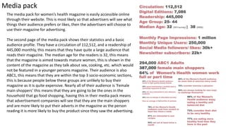 The media pack for women’s health magazine is easily accessible online
through their website. This is most likely so that advertisers will see what
things their audience prefers or likes, then the advertisers will choose to
use their magazine for advertising.
The second page of the media pack shows their statistics and a basic
audience profile. They have a circulation of 112,512, and a readership of
445,000 monthly, this means that they have quite a large audience that
reads their magazine. The median age for the readers is 32, this means
that the magazine is aimed towards mature women, this is shown in the
content of the magazine as they talk about sex, cooking, etc. which would
not be featured in a younger persons magazine. Their audience is also
ABC1, this means that they are within the top 3 socio-economic sections,
this is because people below these groups are unlikely to buy their
magazine as it is quite expensive. Nearly all of their audience is ‘Female
main shoppers’ this means that they are going to be the ones in the
household that go food shopping, having this in their media pack means
that advertisement companies will see that they are the main shoppers
and are more likely to put their adverts in the magazine as the person
reading it is more likely to buy the product since they saw the advertising.
Media pack
 