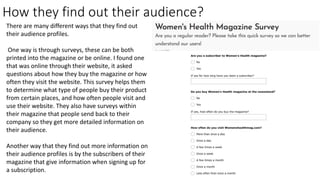 How they find out their audience?
There are many different ways that they find out
their audience profiles.
One way is through surveys, these can be both
printed into the magazine or be online. I found one
that was online through their website, it asked
questions about how they buy the magazine or how
often they visit the website. This survey helps them
to determine what type of people buy their product
from certain places, and how often people visit and
use their website. They also have surveys within
their magazine that people send back to their
company so they get more detailed information on
their audience.
Another way that they find out more information on
their audience profiles is by the subscribers of their
magazine that give information when signing up for
a subscription.
 
