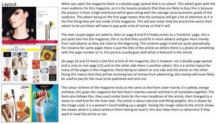 Layout When you open the magazine there is a double page spread that is an advert. This advert goes with the
main audience for this magazine, as it is for beauty products that they are likely to buy, this is because
the product is from a high-end brand which goes along with the average socio-economic grade of the
audience. The advert being on the first page means that the company will get a lot of attention as it is
the first thing they will see inside of the magazine. This will also mean that the brand that wants their
advert to be put there will have to pay quite a lot of money so that it will.
The next couple pages are adverts, then on page 8 and 9 it finally comes to a ’Contents’ page, this is
put quite late into the magazine, this is so that they could fit in more adverts and gain more money
from said adverts as they are close to the beginning. The contents page is laid out quite sporadically.
For instance for some pages there is just the title of the article on others there is a photo of something
with the page number on it, this picture usually goes with what is featured in the article.
On page 10 and 11 there is the first article of the magazine, this is however not a double page spread
and is only on one page (11) and on the other side there is another advert, this is a similar layout for
many of the pages in this magazine, there being an advert on one side and the article on the other.
Doing this means that they will be receiving lots of money from advertising, this money will most likely
be used to pay for the issue to be published and sent out.
The colour scheme of the magazine sticks to the same as the front cover mainly. It is yellow, orange
and blue, this gives the magazine the feel that it matches overall and that it all correlates together. The
fonts also follows this, they used similar fonts for the main headlines of the article, then changed to a
easier to read font for the main text. The article is about exercise and lifting weights, this is shown by
the image used, it is a woman's hand holding up a weight. Having the image relate to the article shows
the viewer what it is about without them having to read it, this also helps them to determine if they
want to read the article or not.
 