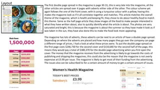 Layout The first double page spread in the magazine is page 30-31, this is very late into the magazine, all the
other articles are spread over 4 pages with adverts either side of the other. The colour scheme yet
again follows the one of the front cover, with it using a turquoise colour with a yellow, having this
makes the magazine look as if it all correlates together and matches. This article matches the overall
theme of the magazine, which is health and keeping fit, they chose to do about healthy food to match
this theme. Same as the half page article they show images of the food to make people interested in
what they have written about, also to quickly identify what the article is about. The photos are very
saturated and bright, this is because the magazine is about the summer so they have made it look as if
was taken in the sun, they have also done this to make the food look more appealing.
The magazine has lots of adverts, these adverts can be next to an article of have a double page spread.
Depending on where the adverts are placed and how many pages they go over the company can page
a different range of prices, I had a look at what these prices were. To put the double page spread on
the first page costs $246,730 for the second cover and $133,640 for the second half of the page, this
means they would pay a total of $380,370 for the double page advertising when you first open the
cover. The money that the magazine receives from the advertising is likely to go towards the costs of
publishing and shipping the magazines, this could also be the reason that the magazine is not overly
expensive at £3.99 per issue. The magazine is likely to get most of their funding from the advertising.
The issues also can be subscribed to for a certain amount of money to get a certain amount of issues.
 