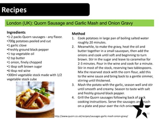 Recipes
London (UK): Quorn Sausage and Garlic Mash and Onion Gravy
10
Ingredients
•1-2 packs Quorn sausages - any flavor.
•700g potatoes peeled and cut
•1 garlic clove
•Freshly ground black pepper
•1 tsp vegetable oil
•2 tsp butter
•1 onion, finely chopped
•1 tbsp soft brown sugar
•6 tbsp red wine
•300ml vegetable stock made with 1/2
vegetable stock cube
Method
1. Cook potatoes in large pan of boiling salted water
roughly 20 minutes.
2. Meanwhile, to make the gravy, heat the oil and
butter together in a small saucepan, then add the
onions and cook until soft and beginning to turn
brown. Stir in the sugar and leave to caramelise for
2-3 minutes. Pour in the wine and cook for a minute.
Stir in most of the stock, reserving two tablespoons.
Mix the reserved stock with the corn flour, add this
to the wine sauce and bring back to a gentle simmer,
stirring until thickened.
3. Mash the potato with the garlic, season well and stir
until smooth and creamy. Season to taste with salt
and freshly ground black pepper.
4. Grill the Quorn sausages following back of pack
cooking instructions. Serve the sausages and mash
on a plate and pour over the rich onion gravy
http://www.quorn.co.uk/recipes/sausages-garlic-mash-onion-gravy/
 