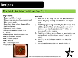Recipes
Mumbai (India): Rajma (Red Kidney Bean Curry)
12
Ingredients
•2 cans red kidney beans
•2 tbsps vegetable/sunflower cooking oil
•1 tsp cumin seeds
•2 medium-sized onions chopped fine
•2 piece of ginger
•6 cloves of garlic minced
•2 large tomatoes chopped into
• 1" cubes
•2 fresh green chilies chopped fine
•2 tsps coriander powder
•1 tsp cumin powder
•1 tsp masala
•1/4 turmeric powder
•Pinch of salt
Method
1. Heat the oil in a deep pan and add the cumin seeds.
When they stop sizzling, add the onion and fry till
soft.
2. Add the ginger and garlic and fry for 2 minutes. Then
add the green chilies, tomatoes, coriander, cumin,
turmeric and masala powders and fry till the oil
separates from the masala.
3. Add the red kidney beans, 3 cups of warm water and
salt and cook until the beans are soft. (aprox 10
mins)
4. Mash some of the beans roughly to thicken the
sauce.
5. Garnish and serve piping hot with boiled rice.
http://indianfood.about.com/od/vegetarianrecipes/r/rajma.htm
 