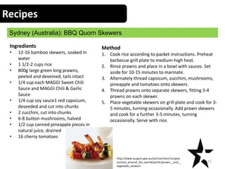 Recipes
Sydney (Australia): BBQ Quorn Skewers
15
Ingredients
• 12-16 bamboo skewers, soaked in
water
• 1 1/2-2 cups rice
• 800g large green king prawns,
peeled and deveined, tails intact
• 1/4 cup each MAGGI Sweet Chili
Sauce and MAGGI Chili & Garlic
Sauce
• 1/4 cup soy sauce1 red capsicum,
deseeded and cut into chunks
• 2 zucchini, cut into chunks
• 6-8 button mushrooms, halved
• 1/2 cup canned pineapple pieces in
natural juice, drained
• 16 cherry tomatoes
Method
1. Cook rice according to packet instructions. Preheat
barbecue grill plate to medium-high heat.
2. Rinse prawns and place in a bowl with sauces. Set
aside for 10-15 minutes to marinate.
3. Alternately thread capsicum, zucchini, mushrooms,
pineapple and tomatoes onto skewers.
4. Thread prawns onto separate skewers, fitting 3-4
prawns on each skewer.
5. Place vegetable skewers on grill plate and cook for 3-
5 minutes, turning occasionally. Add prawn skewers
and cook for a further 3-5 minutes, turning
occasionally. Serve with rice.
http://www.ausport.gov.au/ais/nutrition/recipes/
survival_around_the_world/pacific/prawn__and__
vegetable_skewers
 