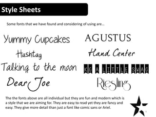 Style Sheets
4
Some fonts that we have found and considering of using are…
The the fonts above are all individual but they are fun and modern which is
a style that we are aiming for. They are easy to read yet they are fancy and
easy. They give more detail than just a font like comic sans or Ariel.
 