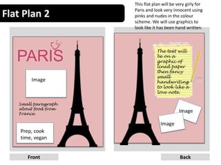 Flat Plan 2
6Front Back
PARIS
Image
Small paragraph
about food from
France.
Prep, cook
time, vegan
The text will
be on a
graphic of
lined paper
then fancy
small
handwriting
to look like a
love note.
Image
Image
This flat plan will be very girly for
Paris and look very innocent using
pinks and nudes in the colour
scheme. We will use graphics to
look like it has been hand written.
 