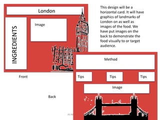 AS Media Studies 2009 8
London
INGREDIENTS
Image
Method
Tips Tips Tips
Image
Front
Back
This design will be a
horizontal card. It will have
graphics of landmarks of
London on as well as
images of the food. We
have put images on the
back to demonstrate the
food visually to or target
audience.
 