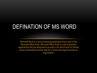 Microsoft Word is a word processing application that is part of the
Microsoft Office Suite. Microsoft Office Suite is a set of powerful
applications that are designed to provide a rich set of tools for almost
every conceivable business task for a small (and large) business or
organization.
DEFINATION OF MS WORD
 
