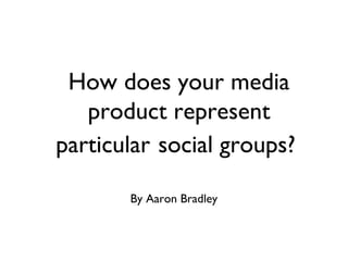 How does your media
product represent
particular social groups?
By Aaron Bradley
 