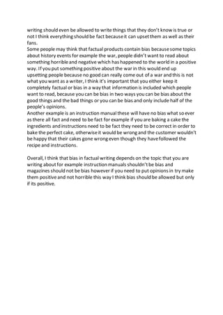 writing should even be allowed to write things that they don’t know is true or
not I think everything should be fact becauseit can upsetthem as well as their
fans.
Some people may think that factual products contain bias becausesome topics
about history events for example the war, people didn’t want to read about
something horribleand negative which has happened to the world in a positive
way. If you put something positive about the war in this would end up
upsetting people because no good can really come out of a war and this is not
what you want as a writer, I think it’s important that you either keep it
completely factual or bias in a way that information is included which people
want to read, because you can be bias in two ways you can be bias about the
good things and the bad things or you can be bias and only include half of the
people’s opinions.
Another example is an instruction manual these will have no bias what so ever
as there all fact and need to be fact for example if you are baking a cake the
ingredients and instructions need to be fact they need to be correct in order to
bake the perfect cake, otherwiseit would be wrong and the customer wouldn’t
be happy that their cakes gone wrong even though they havefollowed the
recipe and instructions.
Overall, I think that bias in factual writing depends on the topic that you are
writing aboutfor example instruction manuals shouldn’tbe bias and
magazines should not be bias however if you need to put opinions in try make
them positiveand not horrible this way I think bias should be allowed but only
if its positive.
 