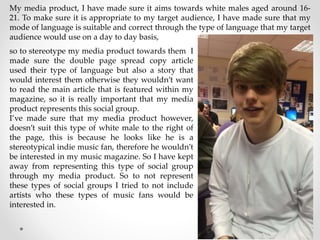 My media product, I have made sure it aims towards white males aged around 16-
21. To make sure it is appropriate to my target audience, I have made sure that my
mode of language is suitable and correct through the type of language that my target
audience would use on a day to day basis,
so to stereotype my media product towards them I
made sure the double page spread copy article
used their type of language but also a story that
would interest them otherwise they wouldn’t want
to read the main article that is featured within my
magazine, so it is really important that my media
product represents this social group.
I’ve made sure that my media product however,
doesn’t suit this type of white male to the right of
the page, this is because he looks like he is a
stereotypical indie music fan, therefore he wouldn’t
be interested in my music magazine. So I have kept
away from representing this type of social group
through my media product. So to not represent
these types of social groups I tried to not include
artists who these types of music fans would be
interested in.
 