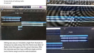 Screenshots of editing radio
broadcast
Editing was easy as I included a jingle from Youtube to
introduce my radio show, then the theme tune (Best of
Radio Intro) then goes into the actual interview. After
the interview we then have a different jingle and the
outro theme song to end the radio broadcast.
Jingle Intro
Theme tune (Best of
Radio Intro)
Jingle
 