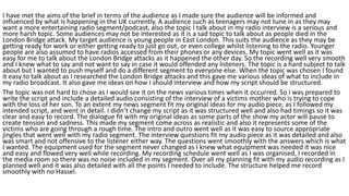 I have met the aims of the brief in terms of the audience as I made sure the audience will be informed and
influenced by what is happening in the UK currently. A audience such as teenagers may not tune in as they may
want a more entertaining radio segment/podcast, also the topic I talk about in my radio interview is a serious and
more harsh topic. Some audiences may not be interested as it is a sad topic to talk about as people died in the
London Bridge attack. My target audience is young people in East London. This suits the audience as they may be
getting ready for work or either getting ready to just go out, or even college whilst listening to the radio. Younger
people are also assumed to have radios accessed from their phones or any devices. My topic went well as it was
easy for me to talk about the London Bridge attacks as it happened the other day. So the recording well very smooth
and I knew what to say and not want to say in case it would offended any listeners. The topic is a hard subject to talk
about but I wanted to push myself and do a different segment to everyone else. When the topic was chosen I found
it easy to talk about as I researched the London Bridge attacks and this gave me various ideas of what to include in
my radio broadcast. It also gave me ideas on how I should interview and how my script should be structured.
The topic was not hard to chose as I would see it on the news various times when it occurred. So I was prepared to
write the script and include a detailed audio consisting of the interview of a victims mother who is trying to cope
with the loss of her son. To an extent my news segment fit my original ideas for my audio piece, as I followed my
intended script, and went in detail. I didn’t change my script as it was structured well and also had timings so it was
clear and easy to record. The dialogue fit with my original ideas as some parts of the show my actor will pause to
create tension and sadness. This made my segment come across as realistic and also it represents some of the
victims who are going through a rough time. The intro and outro went well as it was easy to source appropriate
jingles that went well with my radio segment. The interview questions fit my audio piece as it was detailed and also
was smart and not offensive to the listener either way. The questions went smoothly with the answers which is what
I wanted. The equipment used for the segment never changed as I knew what equipment was needed it was nice
and easy and flowed very well while recording. My recording schedule went well as I was organised, I recorded in
the media room so there was no noise included in my segment. Over all my planning fit with my audio recording as I
planned well and it was also detailed with all the points I needed to include. The structure helped me record
smoothly with no Hassel.
 