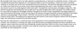 My strengths that I have used in my radio segment is preproduction as I planned in a detailed manner. I made sure I
included all preproduction segments so I am organised when it came to recording. I made sure I had a recording
schedule so my actor was on time for recording and sounds checks etc. I felt that my copyright clearances was good
as I made sure I did not use any artists music unless I got approval by the artist. I then resulted in using free
instrument music for my radio segment which went well. I included the instrumentals and jingles in Logic Pro. I felt
that the equipment was booked out very quickly and I recorded straight after which was good. This made it easier
for me to edit and export to my blogger. Another strength of my audio is that it appealed to my target audience it
was informing and interesting. It was not too long as the listeners may get distracted or bored especially if the target
audience is young people in East London. I felt that I structured my audio recording well as I had background
research of the event. The editing of my segment also went well as it was easy to drag the content into the program
Logic, the editing went smoothly and was done quickly.
My areas for improvement is I could have been more prepared as in the recording I would move the script by
accident. This resulted us in starting over again as we did not want any diegetic background noises included in my
segment. Also a noise from my chair was included by accident next time I will try to use a more smaller room so no
background noise gets included. I will also try to make the script more natural as possible at some points it does
sound like we was reading from a script..
 