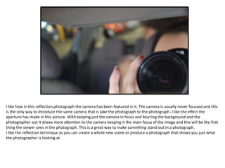 I like how in this reflection photograph the camera has been featured in it. The camera is usually never focused and this
is the only way to introduce the same camera that is take the photograph to the photograph. I like the effect the
aperture has made in this picture. With keeping just the camera in focus and blurring the background and the
photographer out it draws more attention to the camera keeping it the main focus of the image and this will be the first
thing the viewer sees in the photograph. This is a great way to make something stand out in a photograph.
I like the reflection technique as you can create a whole new scene or produce a photograph that shows you just what
the photographer is looking at.
 