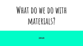 What do we do with
materials?
2018
 