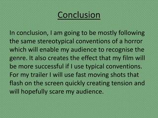 Conclusion
In conclusion, I am going to be mostly following
the same stereotypical conventions of a horror
which will enable my audience to recognise the
genre. It also creates the effect that my film will
be more successful if I use typical conventions.
For my trailer I will use fast moving shots that
flash on the screen quickly creating tension and
will hopefully scare my audience.
 