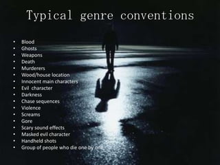 Typical genre conventions
•   Blood
•   Ghosts
•   Weapons
•   Death
•   Murderers
•   Wood/house location
•   Innocent main characters
•   Evil character
•   Darkness
•   Chase sequences
•   Violence
•   Screams
•   Gore
•   Scary sound effects
•   Masked evil character
•   Handheld shots
•   Group of people who die one by one
 
