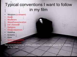 Typical conventions I want to follow
            in my film
• Weapons (a weapon)
• Death
• Murderers
• Wood/house location
• Evil character
• Darkness
• Chase sequences
• Violence
• Screams
• Gore
• Scary sound effects
• Handheld shots
The conventions in red are the conventions I especially would like to express
   in my trailer.
 